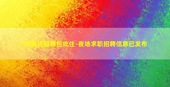 广州夜场招聘包吃住-夜场求职招聘信息已发布